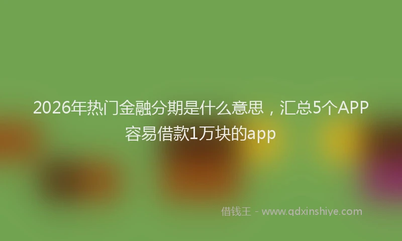 2026年热门金融分期是什么意思，汇总5个APP容易借款1万块的app
