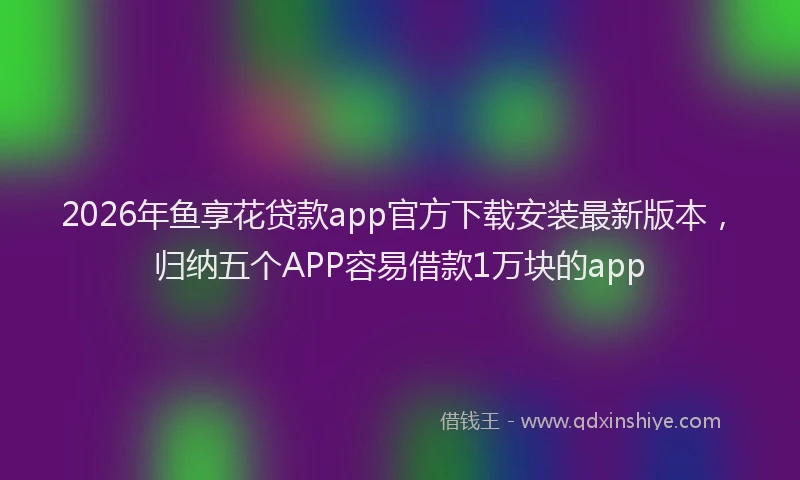 2026年鱼享花贷款app官方下载安装最新版本，归纳五个APP容易借款1万块的app