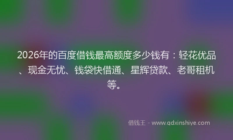 2026年的百度借钱最高额度多少钱有：轻花优品、现金无忧、钱袋快借通、星辉贷款、老哥租机等。