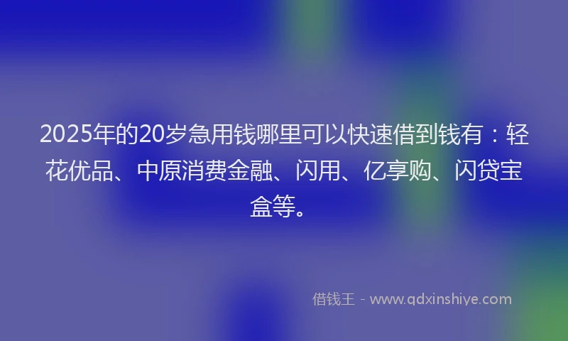 2025年的20岁急用钱哪里可以快速借到钱有：轻花优品、中原消费金融、闪用、亿享购、闪贷宝盒等。