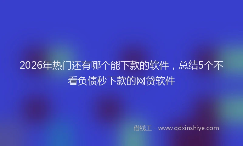2026年热门还有哪个能下款的软件，总结5个不看负债秒下款的网贷软件