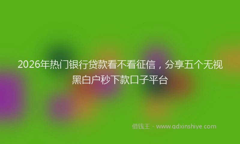 2026年热门银行贷款看不看征信，分享五个无视黑白户秒下款口子平台