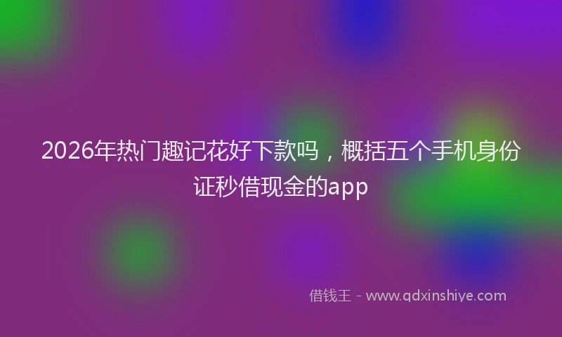 2026年热门趣记花好下款吗，概括五个手机身份证秒借现金的app