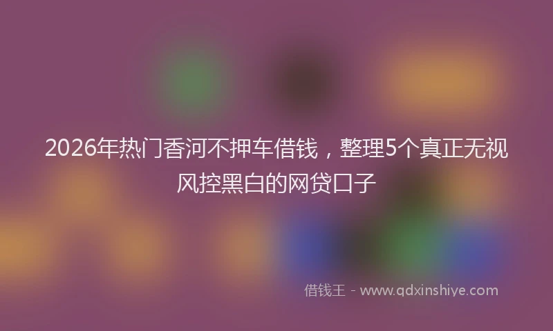 2026年热门香河不押车借钱，整理5个真正无视风控黑白的网贷口子