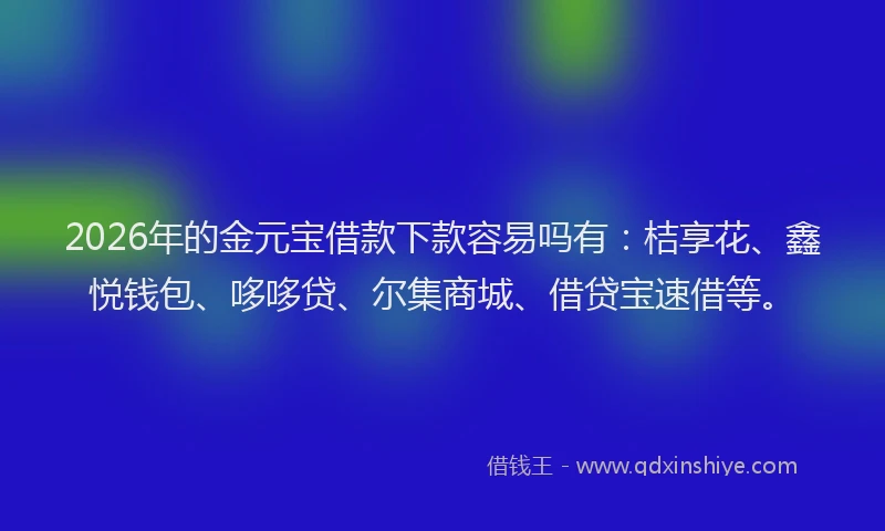 2026年的金元宝借款下款容易吗有：桔享花、鑫悦钱包、哆哆贷、尔集商城、借贷宝速借等。