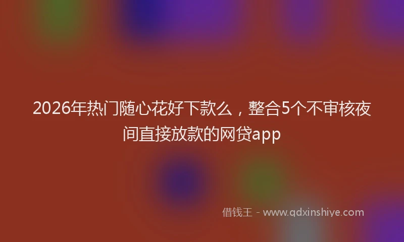 2026年热门随心花好下款么，整合5个不审核夜间直接放款的网贷app