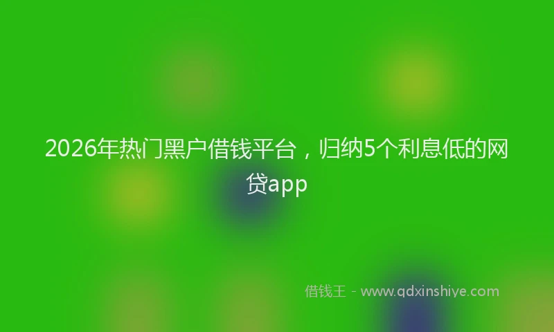 2026年热门黑户借钱平台，归纳5个利息低的网贷app