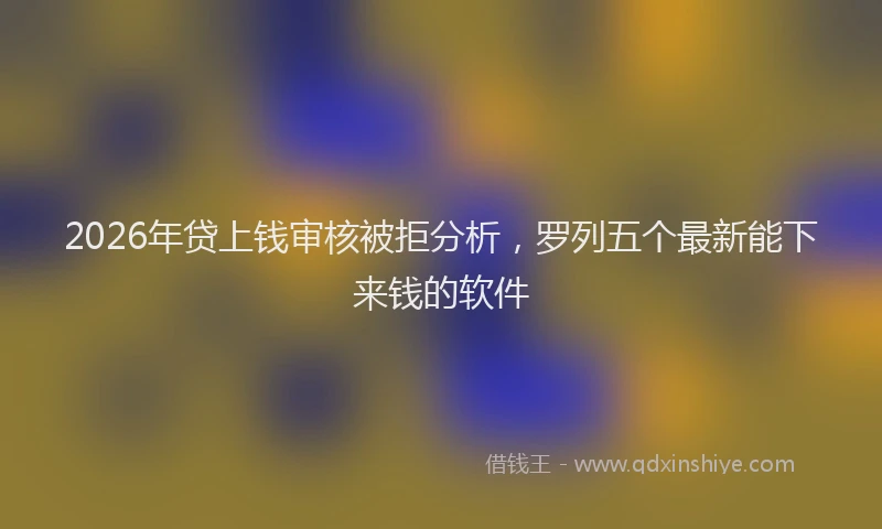 2026年贷上钱审核被拒分析，罗列五个最新能下来钱的软件