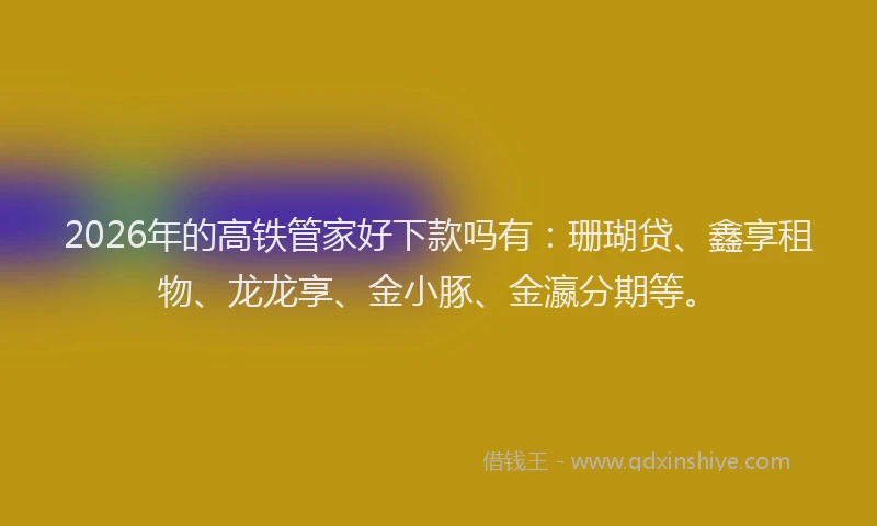 2026年的高铁管家好下款吗有：珊瑚贷、鑫享租物、龙龙享、金小豚、金瀛分期等。