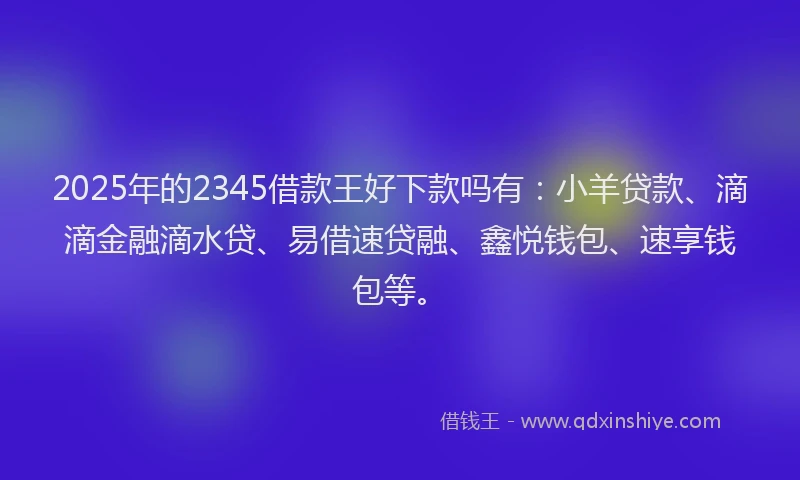 2025年的2345借款王好下款吗有：小羊贷款、滴滴金融滴水贷、易借速贷融、鑫悦钱包、速享钱包等。