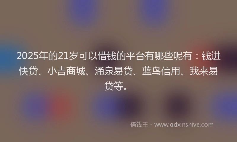 2025年的21岁可以借钱的平台有哪些呢有：钱进快贷、小吉商城、涌泉易贷、蓝鸟信用、我来易贷等。