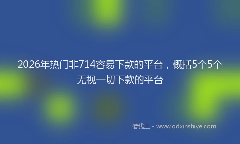 2026年热门非714容易下款的平台，概括5个5个无视一切下款的平台