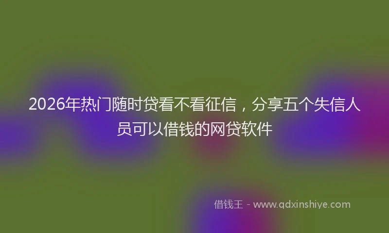 2026年热门随时贷看不看征信，分享五个失信人员可以借钱的网贷软件
