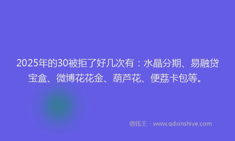 2025年的30被拒了好几次有：水晶分期、易融贷宝盒、微博花花金、葫芦花、便荔卡包等。