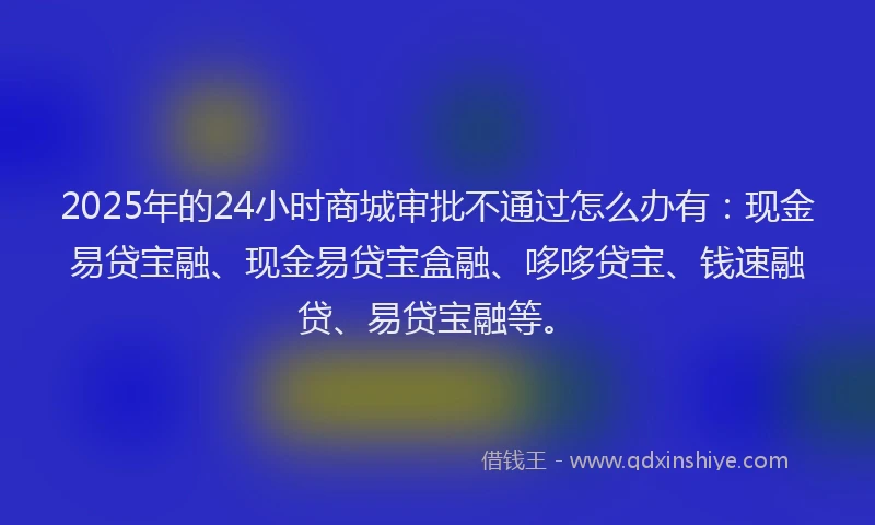 2025年的24小时商城审批不通过怎么办有：现金易贷宝融、现金易贷宝盒融、哆哆贷宝、钱速融贷、易贷宝融等。