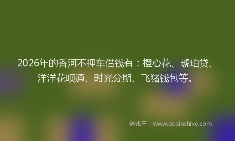 2026年的香河不押车借钱有：橙心花、琥珀贷、洋洋花呗通、时光分期、飞猪钱包等。