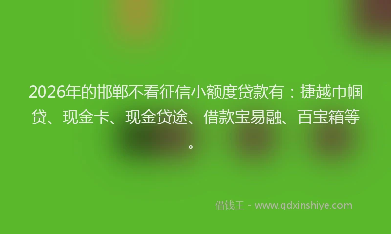 2026年的邯郸不看征信小额度贷款有：捷越巾帼贷、现金卡、现金贷途、借款宝易融、百宝箱等。