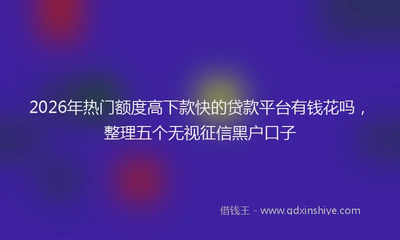2026年热门额度高下款快的贷款平台有钱花吗,整理五个无视征信黑户口子