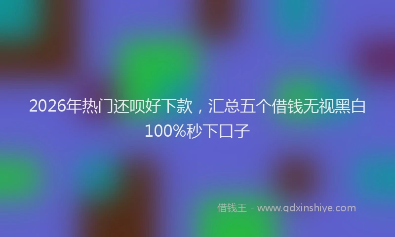2026年热门还呗好下款，汇总五个借钱无视黑白100%秒下口子