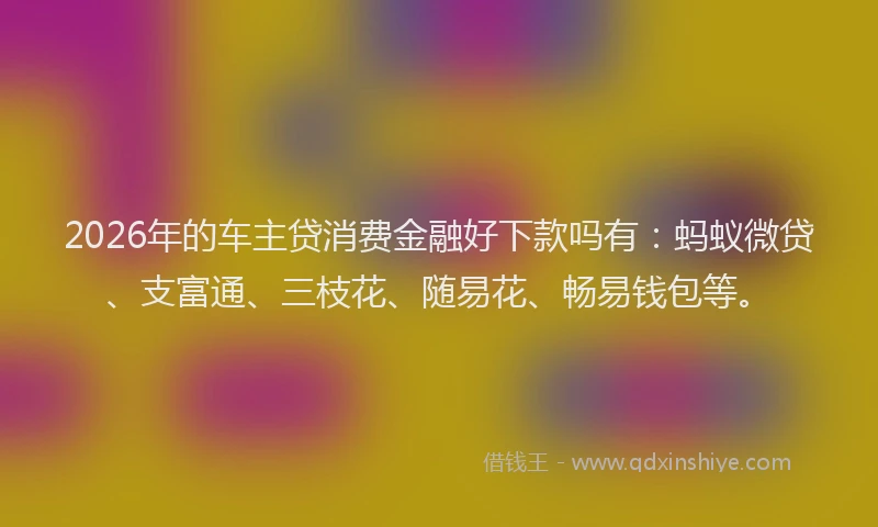 2026年的车主贷消费金融好下款吗有：蚂蚁微贷、支富通、三枝花、随易花、畅易钱包等。