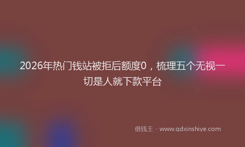 2026年热门钱站被拒后额度0，梳理五个无视一切是人就下款平台