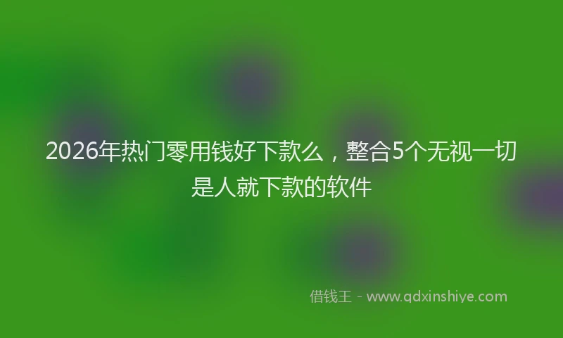 2026年热门零用钱好下款么,整合5个无视一切是人就下款的软件