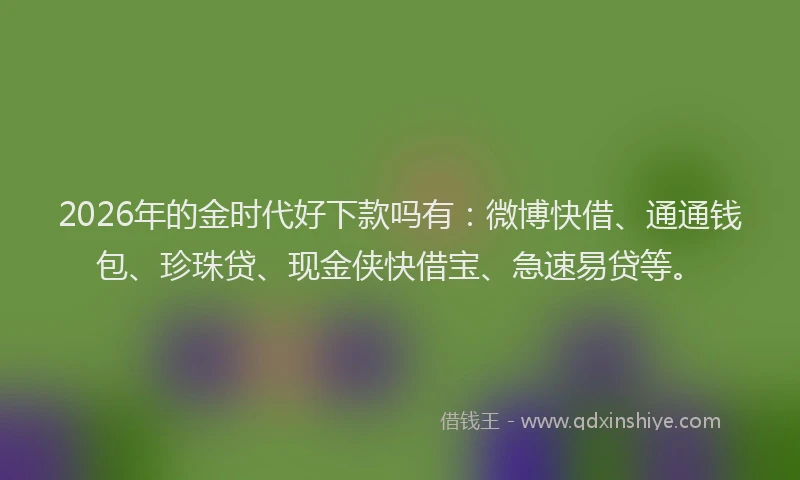 2026年的金时代好下款吗有：微博快借、通通钱包、珍珠贷、现金侠快借宝、急速易贷等。