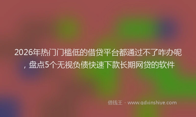 2026年热门门槛低的借贷平台都通过不了咋办呢，盘点5个无视负债快速下款长期网贷的软件