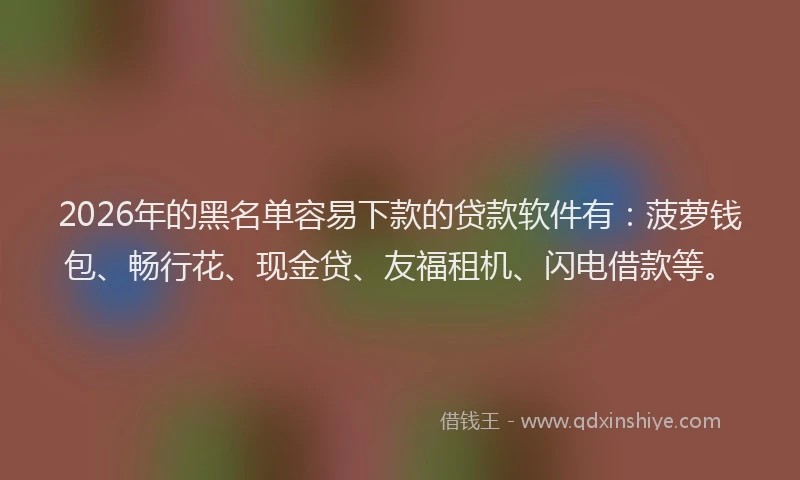 2026年的黑名单容易下款的贷款软件有：菠萝钱包、畅行花、现金贷、友福租机、闪电借款等。