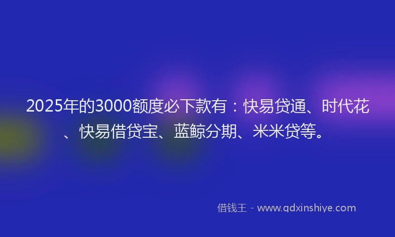 2025年的3000额度必下款有:快易贷通、时代花、快易借贷宝、蓝鲸分期、米米贷等。