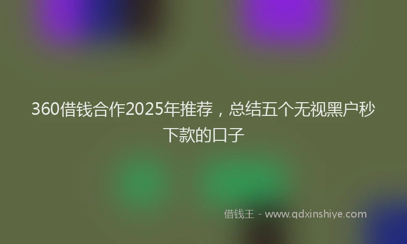 360借钱合作2025年推荐,总结五个无视黑户秒下款的口子