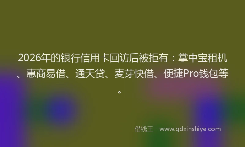2026年的银行信用卡回访后被拒有：掌中宝租机、惠商易借、通天贷、麦芽快借、便捷Pro钱包等。