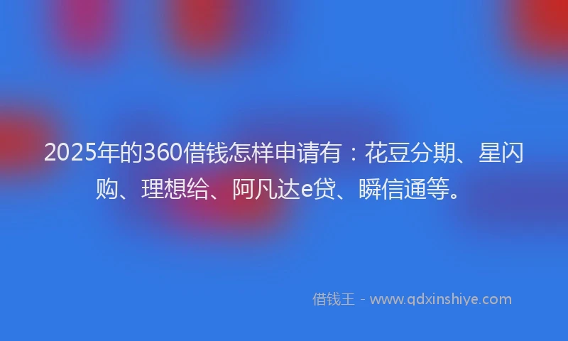 2025年的360借钱怎样申请有：花豆分期、星闪购、理想给、阿凡达e贷、瞬信通等。