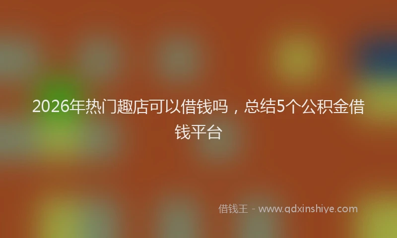 2026年热门趣店可以借钱吗，总结5个公积金借钱平台