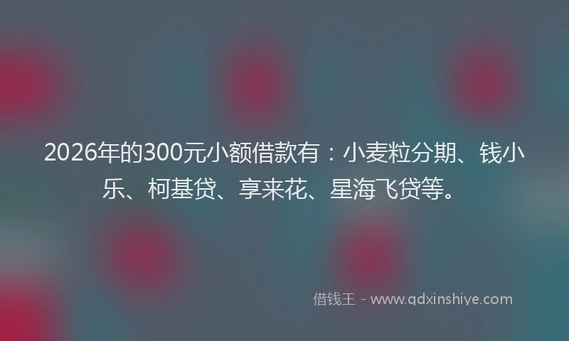 2026年的300元小额借款有：小麦粒分期、钱小乐、柯基贷、享来花、星海飞贷等。