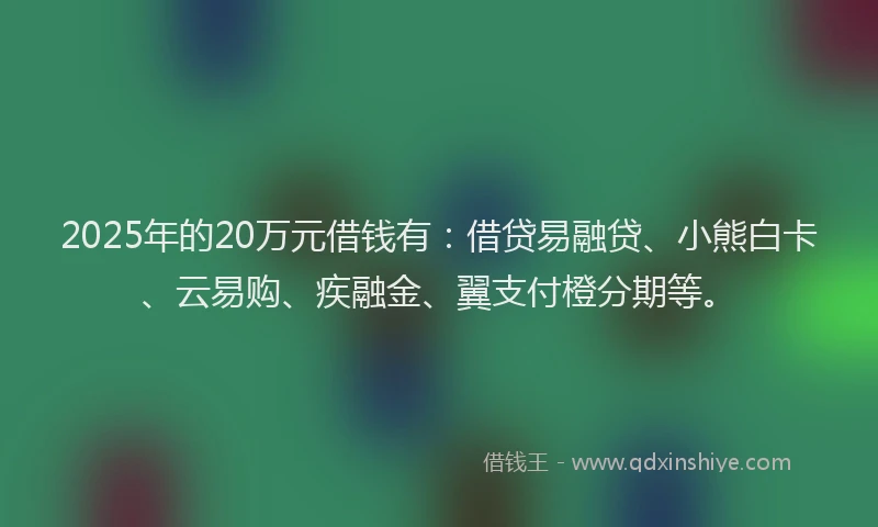 2025年的20万元借钱有：借贷易融贷、小熊白卡、云易购、疾融金、翼支付橙分期等。