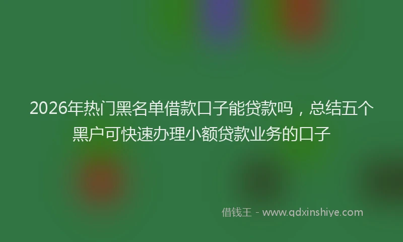 2026年热门黑名单借款口子能贷款吗，总结五个黑户可快速办理小额贷款业务的口子