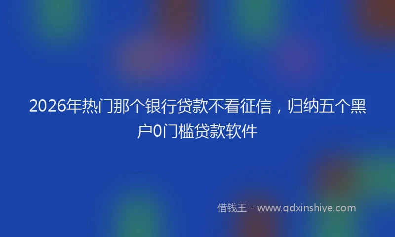 2026年热门那个银行贷款不看征信，归纳五个黑户0门槛贷款软件