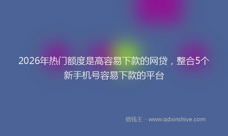 2026年热门额度是高容易下款的网贷，整合5个新手机号容易下款的平台