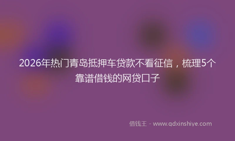 2026年热门青岛抵押车贷款不看征信,梳理5个靠谱借钱的网贷口子