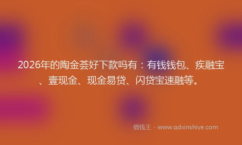 2026年的陶金荟好下款吗有:有钱钱包、疾融宝、壹现金、现金易贷、闪贷宝速融等。