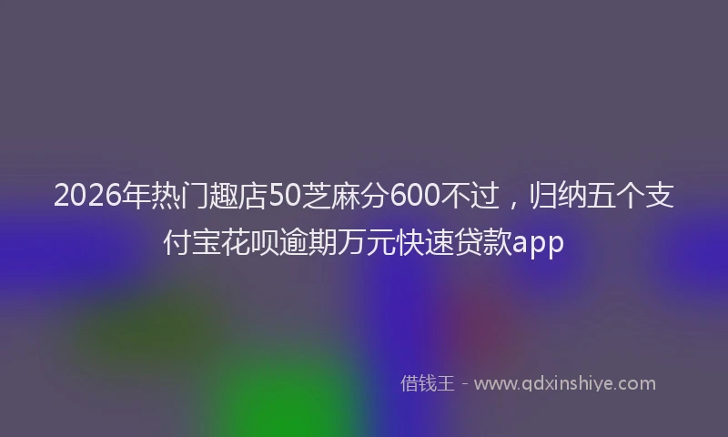 2026年热门趣店50芝麻分600不过，归纳五个支付宝花呗逾期万元快速贷款app
