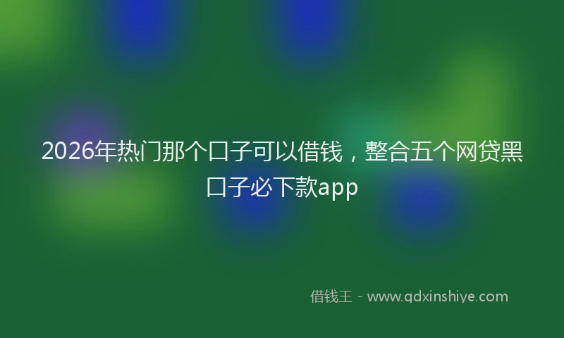 2026年热门那个口子可以借钱，整合五个网贷黑口子必下款app