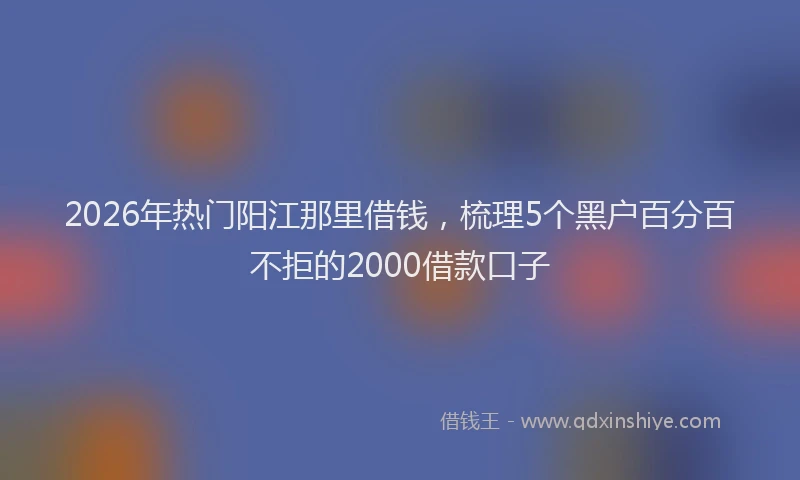 2026年热门阳江那里借钱，梳理5个黑户百分百不拒的2000借款口子