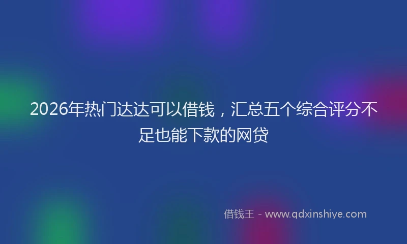 2026年热门达达可以借钱，汇总五个综合评分不足也能下款的网贷