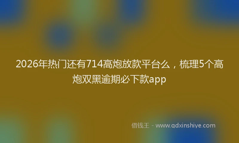 2026年热门还有714高炮放款平台么，梳理5个高炮双黑逾期必下款app