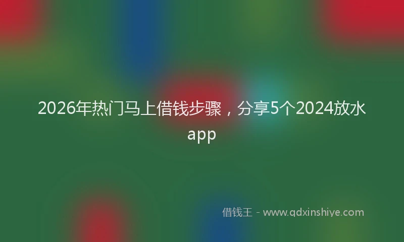 2026年热门马上借钱步骤,分享5个2024放水app