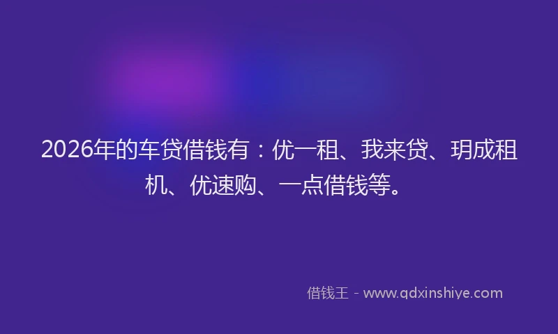 2026年的车贷借钱有：优一租、我来贷、玥成租机、优速购、一点借钱等。
