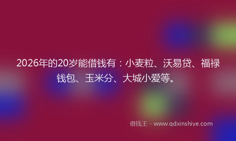 2026年的20岁能借钱有：小麦粒、沃易贷、福禄钱包、玉米分、大城小爱等。