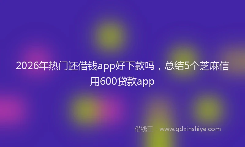 2026年热门还借钱app好下款吗,总结5个芝麻信用600贷款app